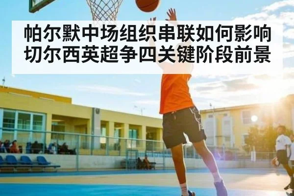 帕尔默中场组织串联如何影响切尔西英超争四关键阶段前景