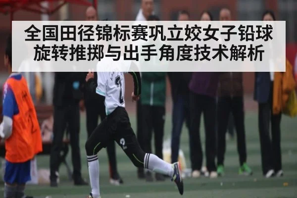 全国田径锦标赛巩立姣女子铅球旋转推掷与出手角度技术解析